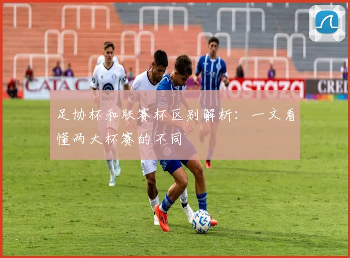 足协杯和联赛杯区别解析：一文看懂两大杯赛的不同