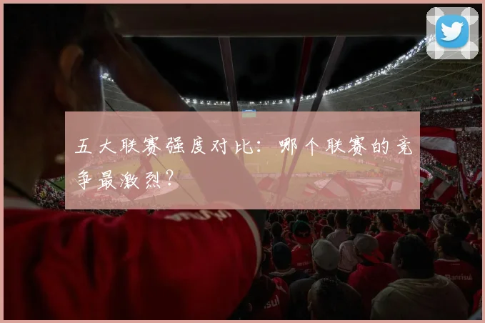 五大联赛强度对比：哪个联赛的竞争最激烈？