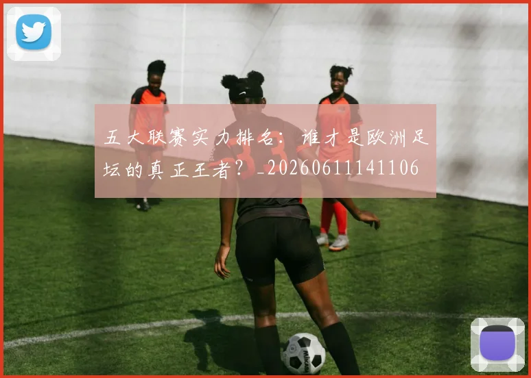 五大联赛实力排名:谁才是欧洲足坛的真正王者?_20260611141106