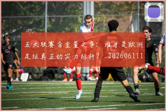 五大联赛含金量之争:谁才是欧洲足坛真正的实力标杆?_20260611141026
