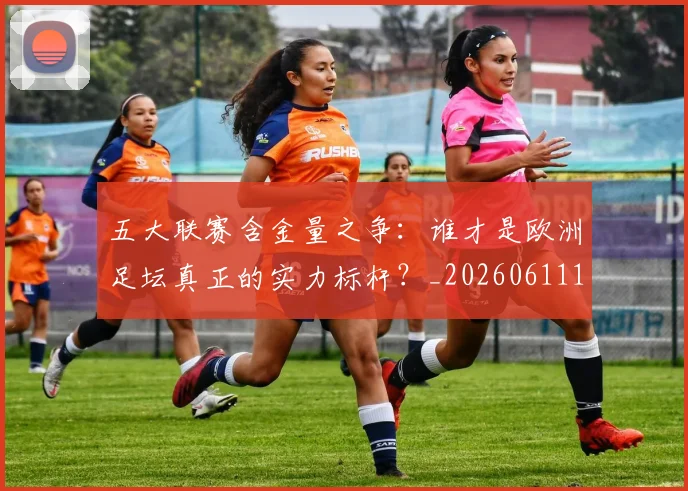 五大联赛含金量之争：谁才是欧洲足坛真正的实力标杆？_20260611141026